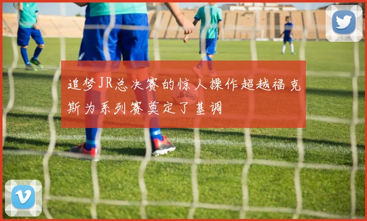 追梦JR总决赛的惊人操作超越福克斯为系列赛奠定了基调