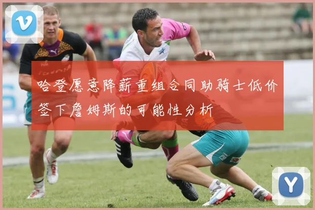 哈登愿意降薪重组合同助骑士低价签下詹姆斯的可能性分析