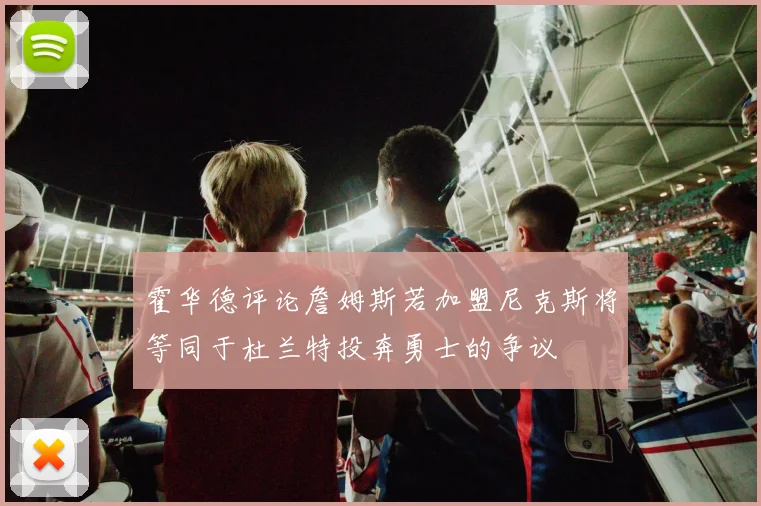 霍华德评论詹姆斯若加盟尼克斯将等同于杜兰特投奔勇士的争议