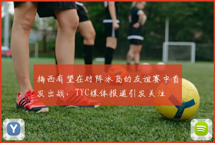 梅西有望在对阵冰岛的友谊赛中首发出战，TYC媒体报道引发关注