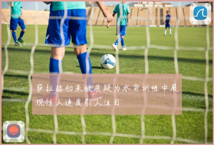 萨拉赫初来被质疑为水货训练中展现惊人速度引人注目