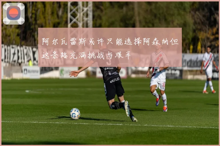 阿尔瓦雷斯或许只能选择阿森纳但这条路充满挑战与艰辛