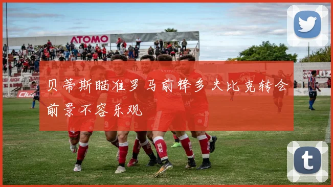 贝蒂斯瞄准罗马前锋多夫比克转会前景不容乐观