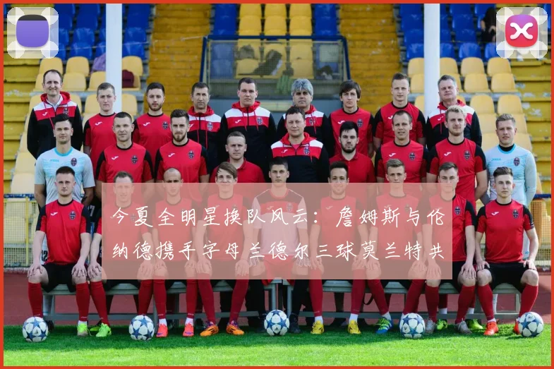 今夏全明星换队风云：詹姆斯与伦纳德携手字母兰德尔三球莫兰特共创辉煌