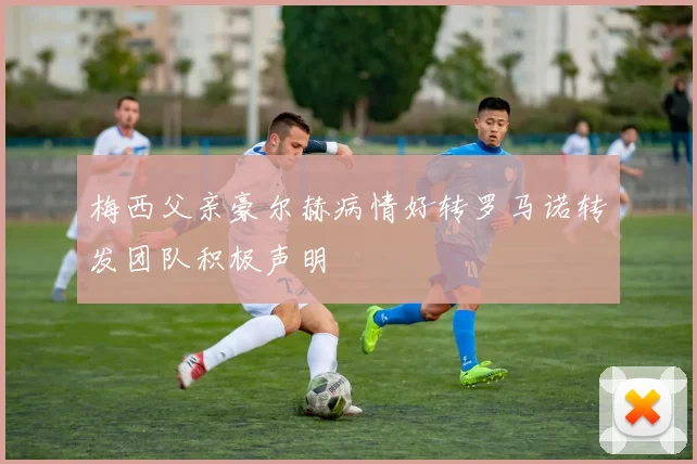 梅西父亲豪尔赫病情好转罗马诺转发团队积极声明
