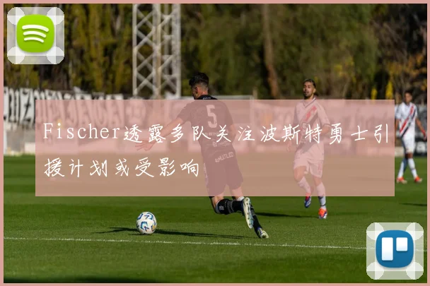 Fischer透露多队关注波斯特勇士引援计划或受影响