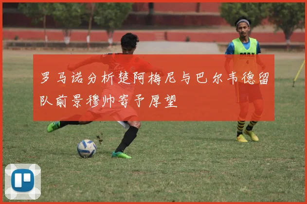罗马诺分析楚阿梅尼与巴尔韦德留队前景穆帅寄予厚望