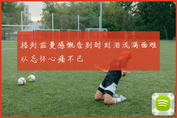 格列兹曼感慨告别时刻泪流满面难以忘怀心痛不已