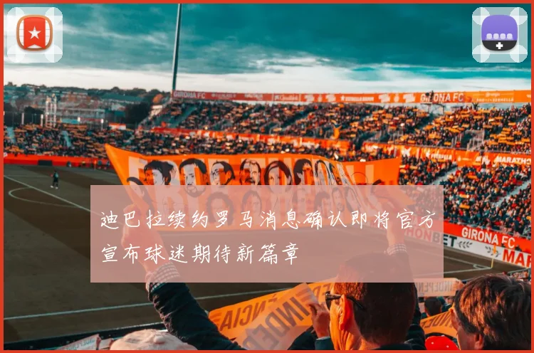迪巴拉续约罗马消息确认即将官方宣布球迷期待新篇章
