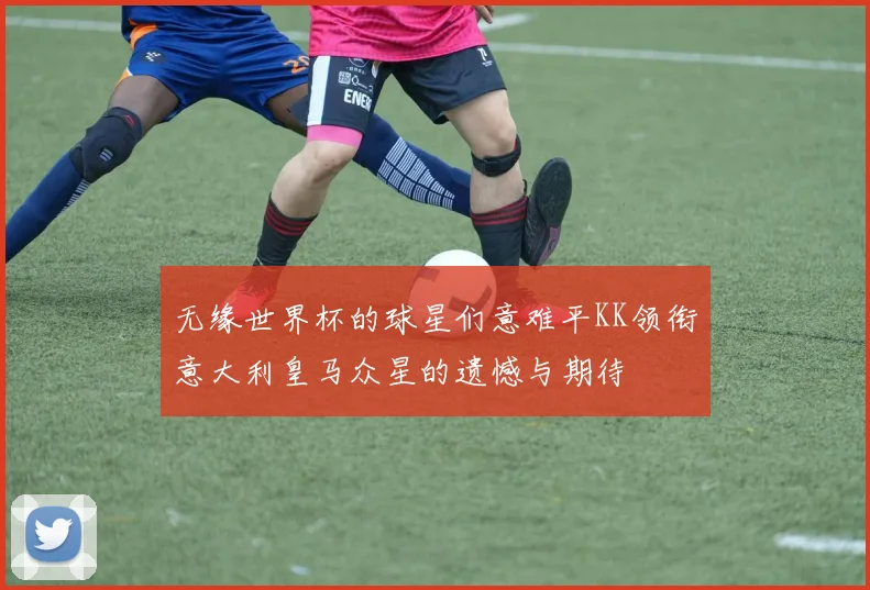 无缘世界杯的球星们意难平KK领衔意大利皇马众星的遗憾与期待