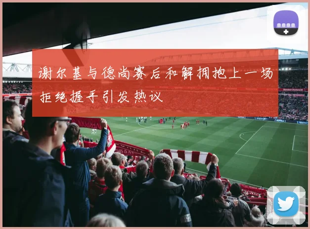 谢尔基与德尚赛后和解拥抱上一场拒绝握手引发热议