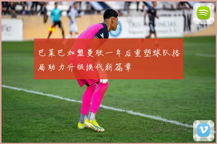 巴莱巴加盟曼联一年后重塑球队格局助力升级换代新篇章