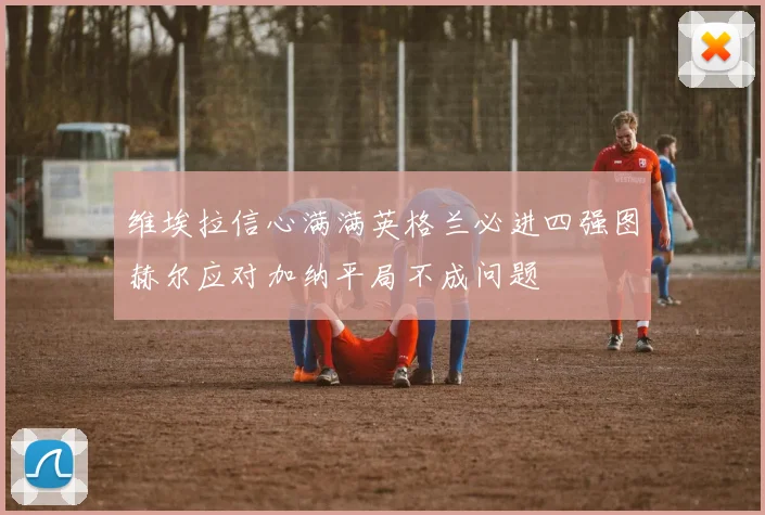 维埃拉信心满满英格兰必进四强图赫尔应对加纳平局不成问题