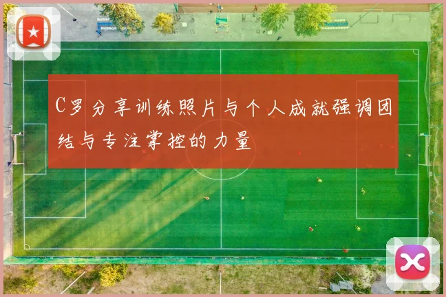 C罗分享训练照片与个人成就强调团结与专注掌控的力量