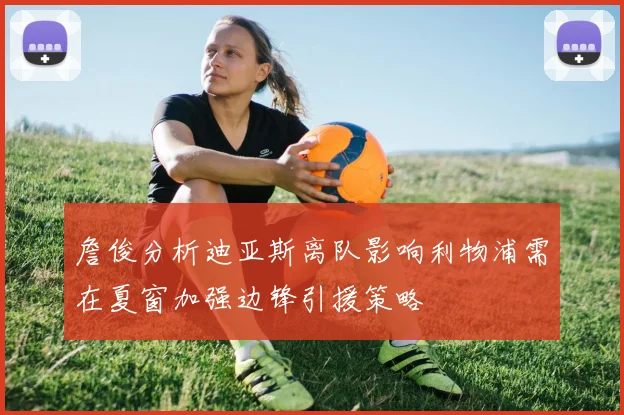 詹俊分析迪亚斯离队影响利物浦需在夏窗加强边锋引援策略