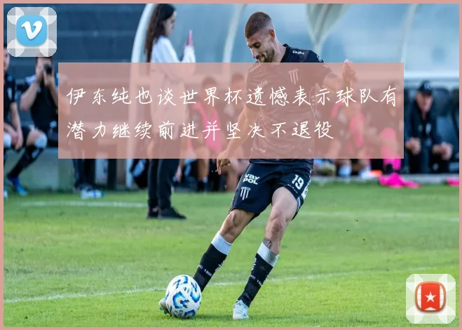 伊东纯也谈世界杯遗憾表示球队有潜力继续前进并坚决不退役
