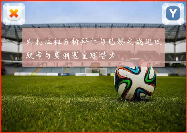 利扎拉祖分析拜仁与巴黎之战进攻效率与奥利塞金球潜力