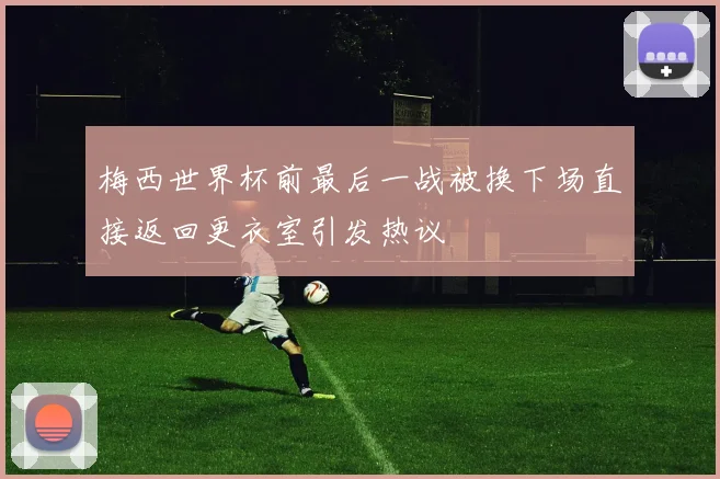 梅西世界杯前最后一战被换下场直接返回更衣室引发热议