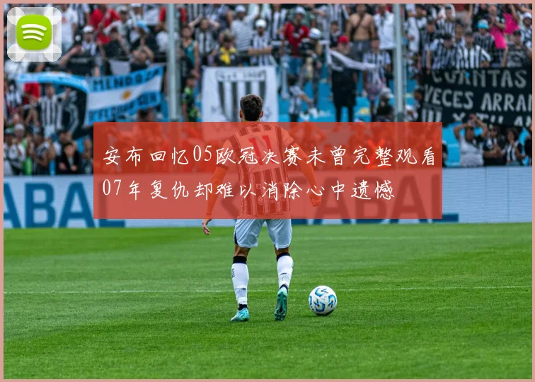 安布回忆05欧冠决赛未曾完整观看07年复仇却难以消除心中遗憾