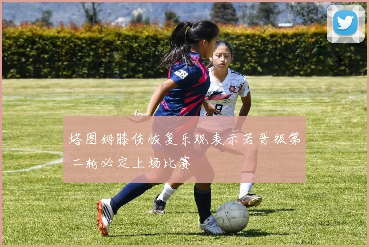 塔图姆膝伤恢复乐观表示若晋级第二轮必定上场比赛